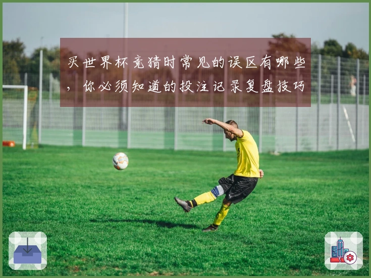 买世界杯竞猜时常见的误区有哪些，你必须知道的投注记录复盘技巧