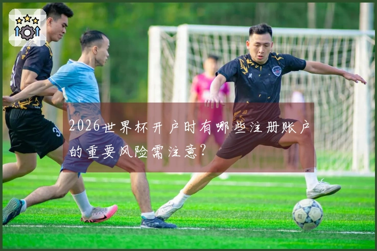 2026世界杯开户时有哪些注册账户的重要风险需注意？