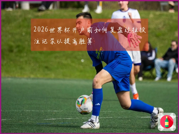 2026世界杯开户前如何复盘过往投注记录以提高胜算